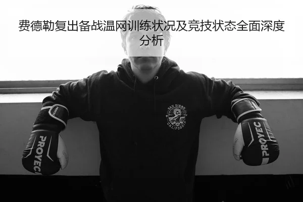 费德勒复出备战温网训练状况及竞技状态全面深度分析